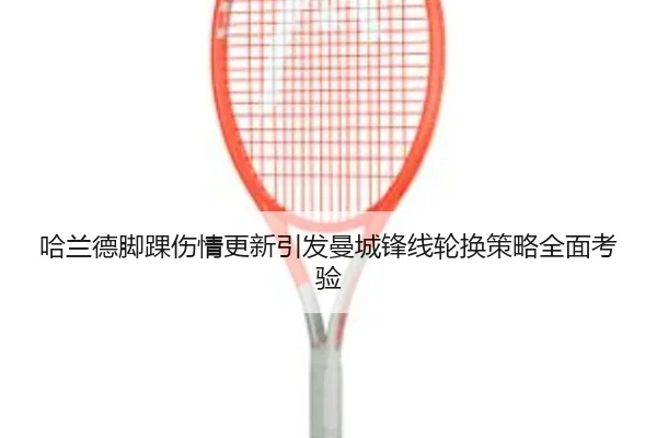哈兰德脚踝伤情更新引发曼城锋线轮换策略全面考验